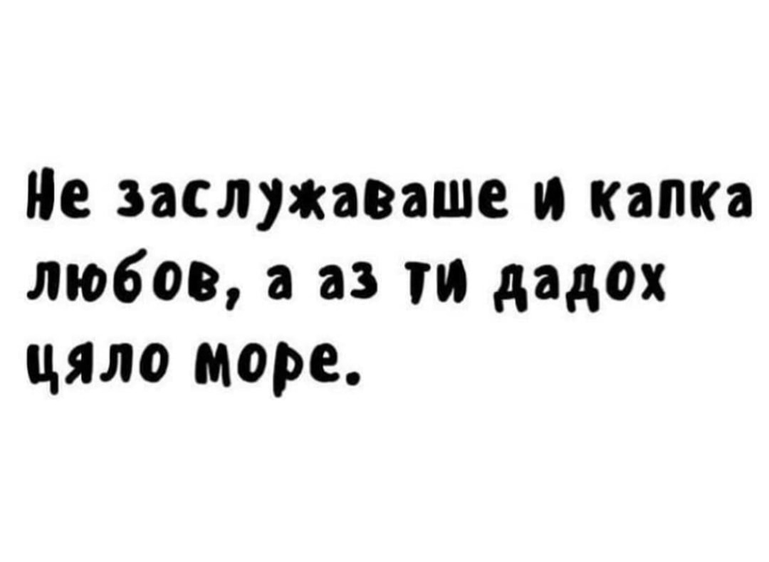 Не заслужаваше и капка любов, а аз ...